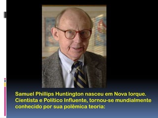 Samuel Phillips Huntington nasceu em Nova Iorque. Cientista e Político Influente, tornou-se mundialmente conhecido por sua polêmica teoria: 