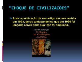 “Choque de Civilizações”Após a publicação de seu artigo em uma revista em 1993, gerou tanta polêmica que em 1996 foi lançado o livro onde sua tese foi ampliada.Choque de civilizações é uma teoria segundo a qual as identidades culturais e religiosas dos povos serão as principais fontes de conflito no mundo pós-guerra fria.