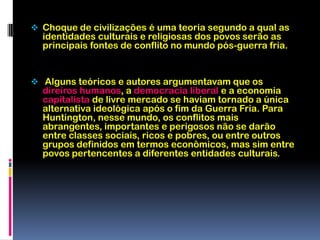 Alguns teóricos e autores argumentavam que os direiros humanos, a democracia liberal e a economia capitalista de livre mercado se haviam tornado a única alternativa ideológica após o fim da Guerra Fria. Para Huntington, nesse mundo, os conflitos mais abrangentes, importantes e perigosos não se darão entre classes sociais, ricos e pobres, ou entre outros grupos definidos em termos econômicos, mas sim entre povos pertencentes a diferentes entidades culturais.Vermelho escuro:Civilização sínica ou chinesa - Seria civilização baseada principalmente na cultura da China e regiões.Vermelho:Civilização nipônicaou japonesa - Seria a civilização centrada na região do Japão, e única civilização com somente um país, possui cultura autônoma. Laranja:Civilização hindu- Seriam os países que tem o hinduísmo como religião predominante,  como a índia.Amarelo:Civilização budista - Seria composta pelos países asiáticos na qual o budismo é a religião predominante.Verde:Civilização islâmica - Seria a civilização constituída pelos países que têm o Islã como religião predominante, e que por vezes falam a língua árabe. Localiza-se principalmente na península arábica e norte da África.Azul escuro:Civilização Ocidental - Provavelmente seria a maior das civlizações, consiste nos países na América e na Europa ocidental, e outros países que têm o Cristianismo como religião predominante.Roxo:Civilização latino americana  - Seria uma subdivisão da civilização ocidental, constituída pelos países independentes da América Latina que tem uma pequena distinção cultural e social. Azul claro:Civilização ortodoxa - Seria a civilização de países que têm como religião predominante a doutrina ortodoxa do Cristianismo, constituída principalmente pela Rússia e pelo Leste Europeu.Marrom:Civilização subsaariana - Seria uma civilização relativamente grande, formada pelos países africanos localizados ao sul do deserto do Saara, predominamente cristãos.