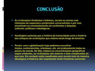 As religiões promovem a separação em relação às demais religiões. É claro que as pessoas também se dividem em torno de crenças políticas e ideológicas. Mas, quando tratamos de crenças políticas, podemos ao menos discuti-las. Com a religião não é assim. Por definição, a religião é baseada na fé. Você apenas diz: "Eu acredito porque acredito". E logo surgem aqueles que acrescentam: "Se você acredita em algo diferente, então vou matá-lo".ConclusãoAs civilizações Ocidental e Islâmica, seriam as únicas com intenções de expansão e pretensões universalistas e por isso encontram-se constantemente em confrontos e disputas culturais, políticas e ideológicas.