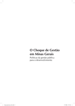 O Choque de Gestão
                                  em Minas Gerais
                                  Políticas da gestão pública
                                  para o desenvolvimento




choque-gestao-pre_textos.indd 1                                 17/3/2006 19:19:46
 