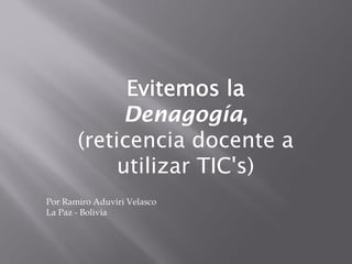 Denagogía,
       (reticencia docente a
            utilizar TIC's)
Por Ramiro Aduviri Velasco
La Paz - Bolivia
 