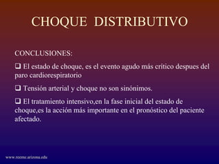 CHOQUE DISTRIBUTIVO

    CONCLUSIONES:
       El estado de choque, es el evento agudo más crítico despues del
    paro cardiorespiratorio
        Tensión arterial y choque no son sinónimos.
       El tratamiento intensivo,en la fase inicial del estado de
    choque,es la acción más importante en el pronóstico del paciente
    afectado.




www.reeme.arizona.edu
 