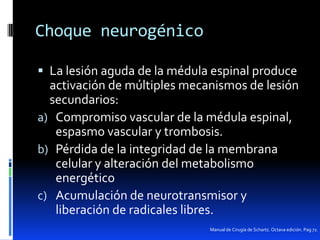 Choque neurogénico
 La lesión aguda de la médula espinal produce

activación de múltiples mecanismos de lesión
secundarios:
a) Compromiso vascular de la médula espinal,
espasmo vascular y trombosis.
b) Pérdida de la integridad de la membrana
celular y alteración del metabolismo
energético
c) Acumulación de neurotransmisor y
liberación de radicales libres.
Manual de Cirugía de Schartz. Octava edición. Pag 72.

 
