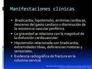 Manifestaciones clínicas
 Bradicardia, hipotensión, arritmias cardíacas,

descenso del gasto cardíaco y disminución de
la resistencia vascular periférica.
 La gravedad se relaciona con la magnitud de
la disfunción cardiovascular.
 Hipotensión relacionada con bradicardia,
extremidades tibias, deficiencias motoras y
sensoriales.
 Evidencia radiográfica de fractura en la
columna cervical.
Manual de terapéutica médica y procedimientos de urgencias. Sexta Ed. P. 105
Manual de Cirugía de Schwartz . Octava edición . Pag 72.

 