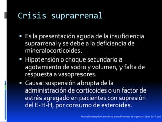 Crisis suprarrenal
 Es la presentación aguda de la insuficiencia

suprarrenal y se debe a la deficiencia de
mineralocorticoides.
 Hipotensión o choque secundario a
agotamiento de sodio y volumen, y falta de
respuesta a vasopresores.
 Causa: suspensión abrupta de la
administración de corticoides o un factor de
estrés agregado en pacientes con supresión
del E-H-H, por consumo de esteroides.
Manual de terapéutica médica y procedimientos de urgencias. Sexta Ed. P. 306

 