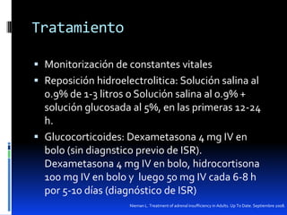 Tratamiento
 Monitorización de constantes vitales
 Reposición hidroelectrolitica: Solución salina al

0.9% de 1-3 litros o Solución salina al 0.9% +
solución glucosada al 5%, en las primeras 12-24
h.
 Glucocorticoides: Dexametasona 4 mg IV en
bolo (sin diagnstico previo de ISR).
Dexametasona 4 mg IV en bolo, hidrocortisona
100 mg IV en bolo y luego 50 mg IV cada 6-8 h
por 5-10 días (diagnóstico de ISR)
Nieman L. Treatment of adrenal insufficiency in Adults. Up To Date. Septiembre 2008.

 