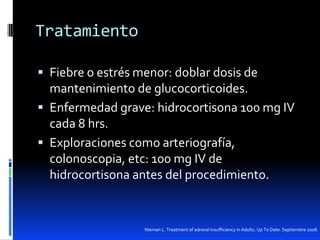 Tratamiento
 Fiebre o estrés menor: doblar dosis de

mantenimiento de glucocorticoides.
 Enfermedad grave: hidrocortisona 100 mg IV
cada 8 hrs.
 Exploraciones como arteriografía,
colonoscopia, etc: 100 mg IV de
hidrocortisona antes del procedimiento.

Nieman L. Treatment of adrenal insufficiency in Adults. Up To Date. Septiembre 2008.

 