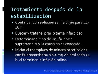 Tratamiento después de la
estabilización
 Continuar con Solución salina 0.9% para 24-

48 h.
 Buscar y tratar el precipitante infeccioso.
 Determinar el tipo de insuficiencia
suprarrenal y si la causa no es conocida.
 Iniciar el reemplazo de mineralocorticoides
con fludrocortisona a 0.1 mg vía oral cada 24
h. al terminar la infusión salina.
Nieman L. Treatment of adrenal insufficiency in Adults. Up To Date. Septiembre 2008.

 