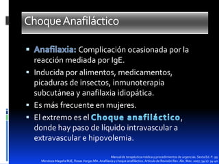 Choque Anafiláctico
Complicación ocasionada por la
reacción mediada por IgE.
 Inducida por alimentos, medicamentos,
picaduras de insectos, inmunoterapia
subcutánea y anafilaxia idiopática.
 Es más frecuente en mujeres.
 El extremo es el
,
donde hay paso de líquido intravascular a
extravascular e hipovolemia.
Manual de terapéutica médica y procedimientos de urgencias. Sexta Ed. P. 99
Mendoza Magaña MJE, Rosas Vargas MA. Anafilaxia y choque anafiláctico. Articulo de Revisión Rev. Ale. Mex. 2007; 54(2): 34-40

 