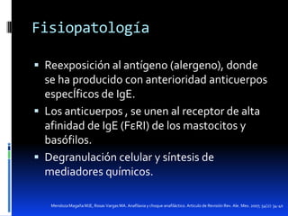 Fisiopatología
 Reexposición al antígeno (alergeno), donde

se ha producido con anterioridad anticuerpos
especÍficos de IgE.
 Los anticuerpos , se unen al receptor de alta
afinidad de IgE (FεRI) de los mastocitos y
basófilos.
 Degranulación celular y síntesis de
mediadores químicos.
Mendoza Magaña MJE, Rosas Vargas MA. Anafilaxia y choque anafiláctico. Articulo de Revisión Rev. Ale. Mex. 2007; 54(2): 34-40

 