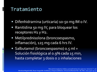 Tratamiento
 Difenhidramina (urticaria) 10-50 mg IM o IV.
 Ranitidina 50 mg IV, para bloquear los

receptores H1 y H2.
 Metilprednisolona (broncoespasmo,
inflamación), 125 mg cada 6 hrs IV.
 Salbutamol (broncoespasmo) 0.5 ml +
Solución fisiológica al 0.9% cada 15 min,
hasta completar 3 dosis o 2 inhalaciones
Manual de terapéutica médica y procedimientos de urgencias. Sexta Ed. P. 106
Mendoza Magaña MJE, Rosas Vargas MA. Anafilaxia y choque anafiláctico. Articulo de Revisión Rev. Ale. Mex. 2007; 54(2): 34-40

 