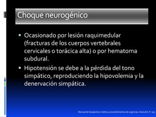 Choque neurogénico
 Ocasionado por lesión raquimedular

(fracturas de los cuerpos vertebrales
cervicales o torácica alta) o por hematoma
subdural.
 Hipotensión se debe a la pérdida del tono
simpático, reproduciendo la hipovolemia y la
denervación simpática.

Manual de terapéutica médica y procedimientos de urgencias. Sexta Ed. P. 105

 