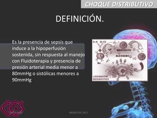 CHOQUE DISTRIBUTIVO

DEFINICIÓN.
Es la presencia de sepsis que
induce a la hipoperfusión
sostenida, sin respuesta al manejo
con Fluidoterapia y presencia de
presión arterial media menor a
80mmHg o sistólicas menores a
90mmHg.

03/03/2014

MEXICO DF, 2012

42

 