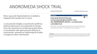 ANDROMEDA SHOCK TRIAL
Otras causas de hiperlactatemia no debida a
hipoperfusión pueden ser la causa.
La resucitación dirigida a la perfusión periférica
podría proporcionar una respuesta en tiempo
real a los aumentos en el flujo que podría llevar
a una decisión más oportuna para detener la
reanimación, evitando así Sobrecarga de fluidos
y riesgos de sobre reanimación
 