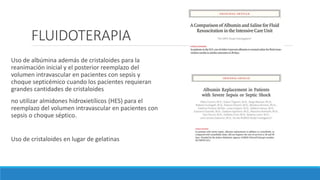 FLUIDOTERAPIA
Uso de albúmina además de cristaloides para la
reanimación inicial y el posterior reemplazo del
volumen intravascular en pacientes con sepsis y
choque septicémico cuando los pacientes requieran
grandes cantidades de cristaloides
no utilizar almidones hidroxietílicos (HES) para el
reemplazo del volumen intravascular en pacientes con
sepsis o choque séptico.
Uso de cristaloides en lugar de gelatinas
 