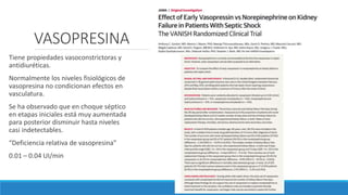 VASOPRESINA
Tiene propiedades vasoconstrictoras y
antidiuréticas.
Normalmente los niveles fisiológicos de
vasopresina no condicionan efectos en
vasculatura.
Se ha observado que en choque séptico
en etapas iniciales está muy aumentada
para posterior disminuir hasta niveles
casi indetectables.
“Deficiencia relativa de vasopresina”
0.01 – 0.04 UI/min
 