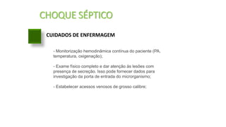 CHOQUE SÉPTICO
CUIDADOS DE ENFERMAGEM
- Monitorização hemodinâmica contínua do paciente (PA,
temperatura, oxigenação);
- Exame físico completo e dar atenção às lesões com
presença de secreção. Isso pode fornecer dados para
investigação da porta de entrada do microrganismo;
- Estabelecer acessos venosos de grosso calibre;
 