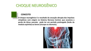 CHOQUE NEUROGÊNICO
CONCEITO
O choque neurogênico é o resultado da cessação abrupta dos impulsos
simpáticos com origem no Sistema Nervoso Central, que ocasiona a
perda do tônus vascular, pode ter um período prolongado (lesão da
medula espinhal) ou breve (síncope ou desmaio).
 