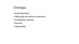 Etiologia
• Arteriosclerose,
• Obstrução de artérias coronárias,
• Insuficiência aórtica,
• Anemia,
• Taquicardia.
 