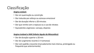 Classificação
Angina estável:
• Dor em queimação ou constrição
• Dor induzida por esforço ou estresse emocional
• Dor de duração inferior a 20 minutos
• Dor que remite com o repouso ou o uso de nitratos
• Equivalentes anginosos: cansaço, dispneia
Angina instável e IAM (Infarto Agudo do Miocardico)
• Dor de duração superior a 20 min
• Dor de surgimento recente (< 4 semanas)
• Dor com padrão crescente (marcadamente mais intensa, prolongada ou
frequente que anteriormente)
 
