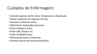 Cuidados de Enfermagem:
• Controle rigoroso da PA, Pulso, Temperatura e Respiração.
• Deixar o paciente em repouso no leito,
• Promover ambiente calmo,
• Administrar medicações prescritas,
• Evitar esforços e fumo,
• Evitar café, álcool e sal,
• Evitar atividade físicas,
• Alimentação lenta e moderada,
• Orientar quanto aos exames periódicos
 