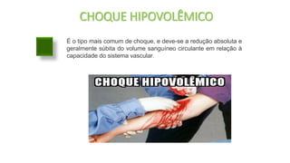 CHOQUE HIPOVOLÊMICO
É o tipo mais comum de choque, e deve-se a redução absoluta e
geralmente súbita do volume sanguíneo circulante em relação à
capacidade do sistema vascular.
 