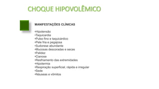 CHOQUE HIPOVOLÊMICO
MANIFESTAÇÕES CLÍNICAS
•Hipotensão
•Taquicardia
•Pulso fino e taquicárdico
•Pele fria e pegajosa
•Sudorese abundante
•Mucosas descoradas e secas
•Palidez
•Cianose
•Resfriamento das extremidades
•Hipotermia
•Respiração superficial, rápida e irregular
•Sede
•Náuseas e vômitos
 
