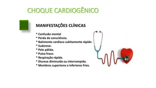 CHOQUE CARDIOGÊNICO
MANIFESTAÇÕES CLÍNICAS
* Confusão mental
* Perda de consciência.
* Batimento cardíaco subitamente rápido.
* Sudorese.
* Pele pálida.
* Pulso fraco.
* Respiração rápida.
* Diurese diminuída ou interrompida.
* Membros superiores e inferiores frios.
 