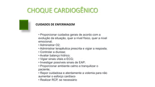 CHOQUE CARDIOGÊNICO
CUIDADOS DE ENFERMAGEM
• Proporcionar cuidados gerais de acordo com a
evolução da situação, quer a nível físico, quer a nível
emocional;
• Administrar O2;
• Administrar terapêutica prescrita e vigiar a resposta;
• Controlar a diurese;
• Avaliar balanço hídrico;
• Vigiar sinais vitais e ECG;
• Investigar possíveis sinais de EAP;
• Proporcionar ambiente calmo e tranquilizar o
paciente;
• Repor cuidadosa e atentamente a volemia para não
aumentar o esforço cardíaco
• Realizar RCP, se necessário
 