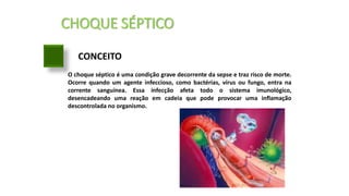 CHOQUE SÉPTICO
CONCEITO
O choque séptico é uma condição grave decorrente da sepse e traz risco de morte.
Ocorre quando um agente infeccioso, como bactérias, vírus ou fungo, entra na
corrente sanguínea. Essa infecção afeta todo o sistema imunológico,
desencadeando uma reação em cadeia que pode provocar uma inflamação
descontrolada no organismo.
 
