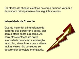 Os efeitos do choque eléctrico no corpo humano variam e
dependem principalmente dos seguintes fatores:
Intensidade da Corrente
Quanto maior for a intensidade da
corrente que percorrer o corpo, pior
será o efeito sobre o mesmo. As
correntes eléctricas de baixa
intensidade provocam a contração
muscular, situação em que a vítima
muitas vezes não consegue se
desprender do objeto energizado.
 