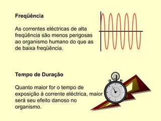 Tempo de Duração
Quanto maior for o tempo de
exposição à corrente eléctrica, maior
será seu efeito danoso no
organismo.
Freqüência
As correntes eléctricas de alta
freqüência são menos perigosas
ao organismo humano do que as
de baixa freqüência.
 