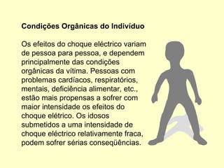 Condições Orgânicas do Indivíduo
Os efeitos do choque eléctrico variam
de pessoa para pessoa, e dependem
principalmente das condições
orgânicas da vítima. Pessoas com
problemas cardíacos, respiratórios,
mentais, deficiência alimentar, etc.,
estão mais propensas a sofrer com
maior intensidade os efeitos do
choque elétrico. Os idosos
submetidos a uma intensidade de
choque eléctrico relativamente fraca,
podem sofrer sérias conseqüências.
 