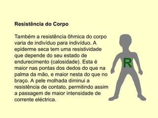 Resistência do Corpo
Também a resistência ôhmica do corpo
varia de indivíduo para indivíduo. A
epiderme seca tem uma resistividade
que depende do seu estado de
endurecimento (calosidade). Esta é
maior nas pontas dos dedos do que na
palma da mão, e maior nesta do que no
braço. A pele molhada diminui a
resistência de contato, permitindo assim
a passagem de maior intensidade de
corrente eléctrica.
R
 