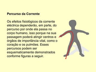 Percurso da Corrente
Os efeitos fisiológicos da corrente
eléctrica dependerão, em parte, do
percurso por onde ela passa no
corpo humano, isso porque na sua
passagem poderá atingir centros e
órgãos de importância vital, como o
coração e os pulmões. Esses
percursos podem ser
esquematicamente demonstrados
conforme figuras a seguir.
 