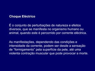 É o conjunto de perturbações de natureza e efeitos
diversos, que se manifesta no organismo humano ou
animal, quando este é percorrido por corrente eléctrica.
Choque Eléctrico
As manifestações, dependendo das condições e
intensidade da corrente, podem ser desde a sensação
de “formigamento” pela superfície da pele, até uma
violenta contração muscular que pode provocar a morte.
 