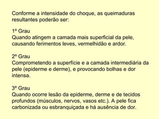 1º Grau
Quando atingem a camada mais superficial da pele,
causando ferimentos leves, vermelhidão e ardor.
2º Grau
Comprometendo a superfície e a camada intermediária da
pele (epiderme e derme), e provocando bolhas e dor
intensa.
3º Grau
Quando ocorre lesão da epiderme, derme e de tecidos
profundos (músculos, nervos, vasos etc.). A pele fica
carbonizada ou esbranquiçada e há ausência de dor.
Conforme a intensidade do choque, as queimaduras
resultantes poderão ser:
 