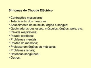 Sintomas do Choque Eléctrico
• Contrações musculares;
• Tetanização dos músculos;
• Aquecimento do músculo, órgão e sangue;
• Queimaduras dos ossos, músculos, órgãos, pele, etc..
• Parada respiratória;
• Parada cardíaca;
• Problemas mentais;
• Perdas de memória;
• Prolapso em órgãos ou músculos;
• Problemas renais;
• Retensão sangüínea;
• Outros.
 
