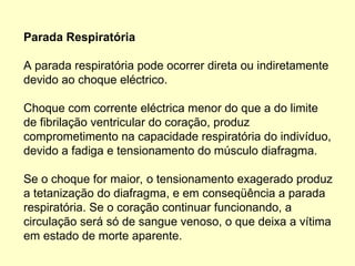 Parada Respiratória
A parada respiratória pode ocorrer direta ou indiretamente
devido ao choque eléctrico.
Choque com corrente eléctrica menor do que a do limite
de fibrilação ventricular do coração, produz
comprometimento na capacidade respiratória do indivíduo,
devido a fadiga e tensionamento do músculo diafragma.
Se o choque for maior, o tensionamento exagerado produz
a tetanização do diafragma, e em conseqüência a parada
respiratória. Se o coração continuar funcionando, a
circulação será só de sangue venoso, o que deixa a vítima
em estado de morte aparente.
 