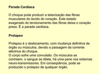 Parada Cardíaca
O choque pode produzir a tetanização das fibras
musculares do tecido do coração. Este estado
exagerado do tensionamento das fibras deixa o coração
preso. É a parada cardíaca.
Prolapso
Prolapso é o deslocamento, com mudança definitiva de
órgão ou músculos, devido a passagem da corrente
eléctrica do choque.
O corpo sofre uma convulsão. Os músculos se
contraem, o sangue se dilata, há uma pane nos sistemas
neuro-transmissores. Em conseqüência, pode se
produzido o prolapso de qualquer órgão.
 