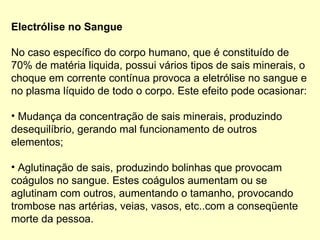 Electrólise no Sangue
No caso específico do corpo humano, que é constituído de
70% de matéria liquida, possui vários tipos de sais minerais, o
choque em corrente contínua provoca a eletrólise no sangue e
no plasma líquido de todo o corpo. Este efeito pode ocasionar:
• Mudança da concentração de sais minerais, produzindo
desequilíbrio, gerando mal funcionamento de outros
elementos;
• Aglutinação de sais, produzindo bolinhas que provocam
coágulos no sangue. Estes coágulos aumentam ou se
aglutinam com outros, aumentando o tamanho, provocando
trombose nas artérias, veias, vasos, etc..com a conseqüente
morte da pessoa.
 