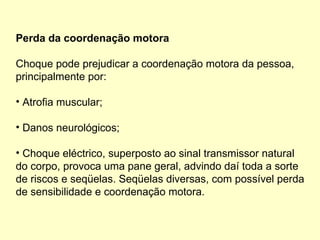 Perda da coordenação motora
Choque pode prejudicar a coordenação motora da pessoa,
principalmente por:
• Atrofia muscular;
• Danos neurológicos;
• Choque eléctrico, superposto ao sinal transmissor natural
do corpo, provoca uma pane geral, advindo daí toda a sorte
de riscos e seqüelas. Seqüelas diversas, com possível perda
de sensibilidade e coordenação motora.
 