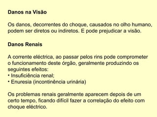Danos na Visão
Os danos, decorrentes do choque, causados no olho humano,
podem ser diretos ou indiretos. E pode prejudicar a visão.
Danos Renais
A corrente eléctrica, ao passar pelos rins pode comprometer
o funcionamento deste órgão, geralmente produzindo os
seguintes efeitos:
• Insuficiência renal;
• Enuresia (incontinência urinária)
Os problemas renais geralmente aparecem depois de um
certo tempo, ficando difícil fazer a correlação do efeito com
choque eléctrico.
 