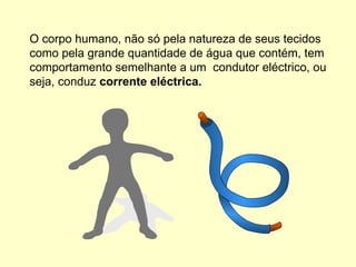 O corpo humano, não só pela natureza de seus tecidos
como pela grande quantidade de água que contém, tem
comportamento semelhante a um condutor eléctrico, ou
seja, conduz corrente eléctrica.
 