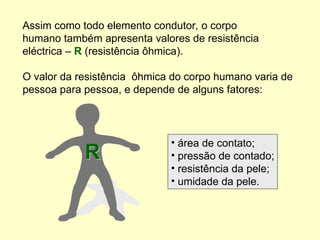 Assim como todo elemento condutor, o corpo
humano também apresenta valores de resistência
eléctrica – R (resistência ôhmica).
O valor da resistência ôhmica do corpo humano varia de
pessoa para pessoa, e depende de alguns fatores:
R
• área de contato;
• pressão de contado;
• resistência da pele;
• umidade da pele.
 