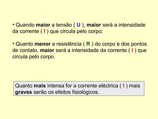 • Quando maior a tensão ( U ), maior será a intensidade
da corrente ( I ) que circula pelo corpo;
• Quanto menor a resistência ( R ) do corpo e dos pontos
de contato, maior será a intensidade da corrente ( I ) que
circula pelo corpo.
Quanto mais intensa for a corrente eléctrica ( I ) mais
graves serão os efeitos fisiológicos.
 