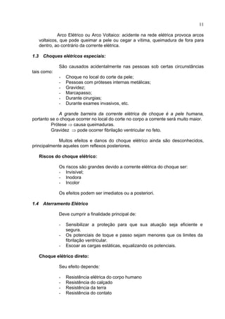 11
Arco Elétrico ou Arco Voltaico: acidente na rede elétrica provoca arcos
voltaicos, que pode queimar a pele ou cegar a vítima, queimadura de fora para
dentro, ao contrário da corrente elétrica.
1.3 Choques elétricos especiais:
São causados acidentalmente nas pessoas sob certas circunstâncias
tais como:
- Choque no local do corte da pele;
- Pessoas com próteses internas metálicas;
- Gravidez;
- Marcapasso;
- Durante cirurgias;
- Durante exames invasivos, etc.
A grande barreira da corrente elétrica de choque é a pele humana,
portanto se o choque ocorrer no local do corte no corpo a corrente será muito maior.
Prótese ⇒ causa queimaduras.
Gravidez ⇒ pode ocorrer fibrilação ventricular no feto.
Muitos efeitos e danos do choque elétrico ainda são desconhecidos,
principalmente aqueles com reflexos posteriores.
Riscos do choque elétrico:
Os riscos são grandes devido a corrente elétrica do choque ser:
- Invisível;
- Inodora
- Incolor
Os efeitos podem ser imediatos ou a posteriori.
1.4 Aterramento Elétrico
Deve cumprir a finalidade principal de:
- Sensibilizar a proteção para que sua atuação seja eficiente e
segura.
- Os potenciais de toque e passo sejam menores que os limites da
fibrilação ventricular.
- Escoar as cargas estáticas, equalizando os potenciais.
Choque elétrico direto:
Seu efeito depende:
- Resistência elétrica do corpo humano
- Resistência do calçado
- Resistência da terra
- Resistência do contato
 