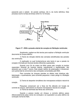 19
passando para o estado de parada cardíaca, isto é, da morte definitiva. Este
processo ocorre na faixa de tempo entre 9 e 12 minutos.
Figura 17 - EGG e pressão arterial do coração em fibrilação ventricular.
Atualmente, cogitam-se três teorias para explicar a fibrilação ventricular
decorrente do choque elétrico:
1) Teoria da vibração distinta das camadas estratificadas das paredes
dos ventrículos.
A explicação na qual fundamenta-se esta teoria é que a parede do
coração é formada por diversos tecidos diferentes superpostos.
Quando uma CA da ordem de 60Hz passa pelo coração os tecidos
respondem vibrando de maneira distinta, prejudicando a repolarização, não
deixando que a onda T ocorra. Este estado caótico de polarização é irreversível,
com perda total do sincronismo das contrações comandadas pelo NSA.
Para correntes de choques grandes os efeitos mais drásticos são:
tetanização e queimaduras, para correntes pequenas o maior perigo é a fibrilação
ventricular.
2) Teoria do despertar simultâneo dos marcapassos ectópico natural do
coração.
Pesquisas comprovam ser o feixe de His alterado em função de
corrente de choque, estimulando os diversos marcapassos naturais do coração.
3) Teoria da reentrada das fibras dos ventrículos.
Quando a pessoa recebe um choque, a corrente elétrica passa
diferenciadamente pelos ramos de condução e se superpõem ao pulso elétrico da
condução normal do NSA.
 