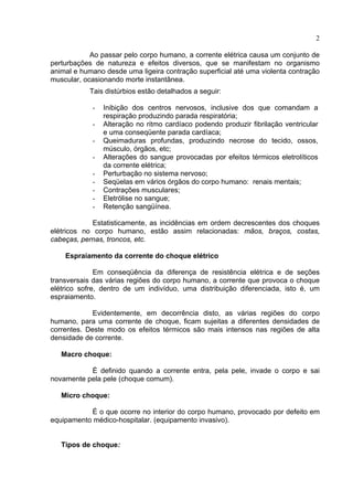 2
Ao passar pelo corpo humano, a corrente elétrica causa um conjunto de
perturbações de natureza e efeitos diversos, que se manifestam no organismo
animal e humano desde uma ligeira contração superficial até uma violenta contração
muscular, ocasionando morte instantânea.
Tais distúrbios estão detalhados a seguir:
- Inibição dos centros nervosos, inclusive dos que comandam a
respiração produzindo parada respiratória;
- Alteração no ritmo cardíaco podendo produzir fibrilação ventricular
e uma conseqüente parada cardíaca;
- Queimaduras profundas, produzindo necrose do tecido, ossos,
músculo, órgãos, etc;
- Alterações do sangue provocadas por efeitos térmicos eletrolíticos
da corrente elétrica;
- Perturbação no sistema nervoso;
- Seqüelas em vários órgãos do corpo humano: renais mentais;
- Contrações musculares;
- Eletrólise no sangue;
- Retenção sangüínea.
Estatisticamente, as incidências em ordem decrescentes dos choques
elétricos no corpo humano, estão assim relacionadas: mãos, braços, costas,
cabeças, pernas, troncos, etc.
Espraiamento da corrente do choque elétrico
Em conseqüência da diferença de resistência elétrica e de seções
transversais das várias regiões do corpo humano, a corrente que provoca o choque
elétrico sofre, dentro de um indivíduo, uma distribuição diferenciada, isto é, um
espraiamento.
Evidentemente, em decorrência disto, as várias regiões do corpo
humano, para uma corrente de choque, ficam sujeitas a diferentes densidades de
correntes. Deste modo os efeitos térmicos são mais intensos nas regiões de alta
densidade de corrente.
Macro choque:
É definido quando a corrente entra, pela pele, invade o corpo e sai
novamente pela pele (choque comum).
Micro choque:
É o que ocorre no interior do corpo humano, provocado por defeito em
equipamento médico-hospitalar. (equipamento invasivo).
Tipos de choque:
 